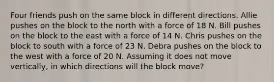 Four friends push on the same block in different directions. Allie pushes on the block to the north with a force of 18 N. Bill pushes on the block to the east with a force of 14 N. Chris pushes on the block to south with a force of 23 N. Debra pushes on the block to the west with a force of 20 N. Assuming it does not move vertically, in which directions will the block move?