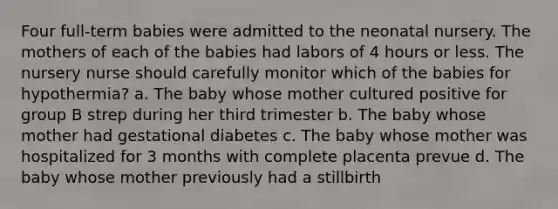 Four full-term babies were admitted to the neonatal nursery. The mothers of each of the babies had labors of 4 hours or less. The nursery nurse should carefully monitor which of the babies for hypothermia? a. The baby whose mother cultured positive for group B strep during her third trimester b. The baby whose mother had gestational diabetes c. The baby whose mother was hospitalized for 3 months with complete placenta prevue d. The baby whose mother previously had a stillbirth