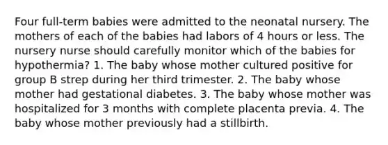 Four full-term babies were admitted to the neonatal nursery. The mothers of each of the babies had labors of 4 hours or less. The nursery nurse should carefully monitor which of the babies for hypothermia? 1. The baby whose mother cultured positive for group B strep during her third trimester. 2. The baby whose mother had gestational diabetes. 3. The baby whose mother was hospitalized for 3 months with complete placenta previa. 4. The baby whose mother previously had a stillbirth.