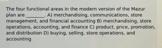 The four functional areas in the modern version of the Mazur plan are ________. A) merchandising, communications, store management, and financial accounting B) merchandising, store operations, accounting, and finance C) product, price, promotion, and distribution D) buying, selling, store operations, and accounting