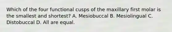 Which of the four functional cusps of the maxillary first molar is the smallest and shortest? A. Mesiobuccal B. Mesiolingual C. Distobuccal D. All are equal.