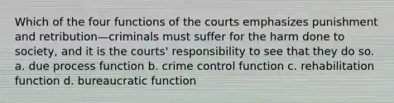 Which of the four functions of the courts emphasizes punishment and retribution—criminals must suffer for the harm done to society, and it is the courts' responsibility to see that they do so. a. due process function b. crime control function c. rehabilitation function d. bureaucratic function