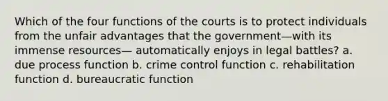 Which of the four functions of the courts is to protect individuals from the unfair advantages that the government—with its immense resources— automatically enjoys in legal battles? a. due process function b. crime control function c. rehabilitation function d. bureaucratic function