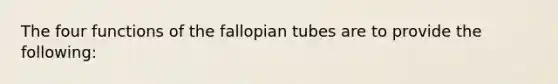 The four functions of the fallopian tubes are to provide the following: