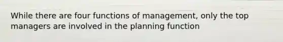 While there are four functions of management, only the top managers are involved in the planning function