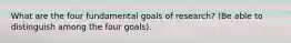 What are the four fundamental goals of research? (Be able to distinguish among the four goals).