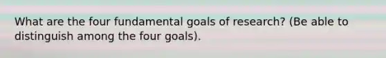 What are the four fundamental goals of research? (Be able to distinguish among the four goals).