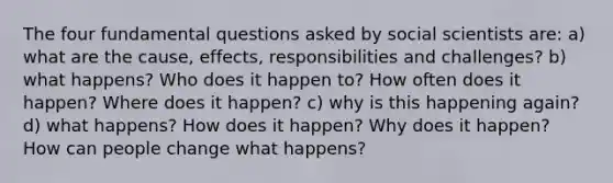 The four fundamental questions asked by social scientists are: a) what are the cause, effects, responsibilities and challenges? b) what happens? Who does it happen to? How often does it happen? Where does it happen? c) why is this happening again? d) what happens? How does it happen? Why does it happen? How can people change what happens?