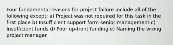 Four fundamental reasons for project failure include all of the following except; a) Project was not required for this task in the first place b) Insufficient support form senior management c) Insufficient funds d) Poor up-front funding e) Naming the wrong project manager