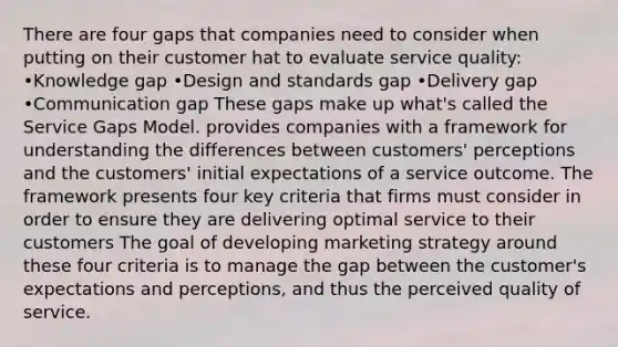 There are four gaps that companies need to consider when putting on their customer hat to evaluate service quality: •Knowledge gap •Design and standards gap •Delivery gap •Communication gap These gaps make up what's called the Service Gaps Model. provides companies with a framework for understanding the differences between customers' perceptions and the customers' initial expectations of a service outcome. The framework presents four key criteria that firms must consider in order to ensure they are delivering optimal service to their customers The goal of developing marketing strategy around these four criteria is to manage the gap between the customer's expectations and perceptions, and thus the perceived quality of service.