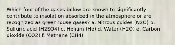 Which four of the gases below are known to significantly contribute to insolation absorbed in the atmosphere or are recognized as greenhouse gases? a. Nitrous oxides (N2O) b. Sulfuric acid (H2SO4) c. Helium (He) d. Water (H2O) e. Carbon dioxide (CO2) f. Methane (CH4)