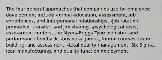 The four general approaches that companies use for employee development include -formal education, assessment, job experiences, and interpersonal relationships. -job rotation, promotion, transfer, and job sharing. -psychological tests, assessment centers, the Myers-Briggs Type Indicator, and performance feedback. -business games, formal courses, team building, and assessment. -total quality management, Six Sigma, lean manufacturing, and quality function deployment.