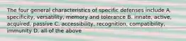 The four general characteristics of specific defenses include A. specificity, versatility, memory and tolerance B. innate, active, acquired, passive C. accessibility, recognition, compatibility, immunity D. all of the above