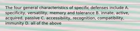 The four general characteristics of specific defenses include A. specificity, versatility, memory and tolerance B. innate, active, acquired, passive C. accessibility, recognition, compatibility, immunity D. all of the above