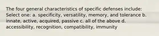 The four general characteristics of specific defenses include: Select one: a. specificity, versatility, memory, and tolerance b. innate, active, acquired, passive c. all of the above d. accessibility, recognition, compatibility, immunity