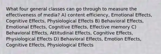 What four general classes can go through to measure the effectiveness of media? A) content efficiency, Emotional Effects, Cognitive Effects, Physiological Effects B) Behavioral Effects, Emotional Effects, Cognitive Effects, Effective memory C) Behavioral Effects, Attitudinal Effects, Cognitive Effects, Physiological Effects D) Behavioral Effects, Emotion Effects, Cognitive Effects, Physiological Effects