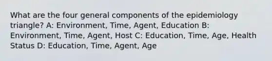 What are the four general components of the epidemiology triangle? A: Environment, Time, Agent, Education B: Environment, Time, Agent, Host C: Education, Time, Age, Health Status D: Education, Time, Agent, Age