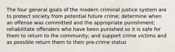 The four general goals of the modern criminal justice system are to protect society from potential future crime; determine when an offense was committed and the appropriate punishment; rehabilitate offenders who have been punished so it is safe for them to return to the community; and support crime victims and as possible return them to their pre-crime status