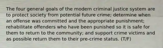 The four general goals of the modern criminal justice system are to protect society from potential future crime; determine when an offense was committed and the appropriate punishment; rehabilitate offenders who have been punished so it is safe for them to return to the community; and support crime victims and as possible return them to their pre-crime status. (T/F)