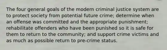 The four general goals of the modern criminal justice system are to protect society from potential future crime; determine when an offense was committed and the appropriate punishment; rehabilitate offenders who have been punished so it is safe for them to return to the community; and support crime victims and as much as possible return to pre-crime status.