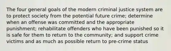 The four general goals of the modern criminal justice system are to protect society from the potential future crime; determine when an offense was committed and the appropriate punishment; rehabilitate offenders who have been punished so it is safe for them to return to the community; and support crime victims and as much as possible return to pre-crime status