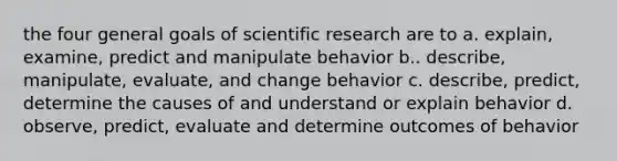 the four general goals of scientific research are to a. explain, examine, predict and manipulate behavior b.. describe, manipulate, evaluate, and change behavior c. describe, predict, determine the causes of and understand or explain behavior d. observe, predict, evaluate and determine outcomes of behavior