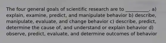 The four general goals of scientific research are to __________. a) explain, examine, predict, and manipulate behavior b) describe, manipulate, evaluate, and change behavior c) describe, predict, determine the cause of, and understand or explain behavior d) observe, predict, evaluate, and determine outcomes of behavior