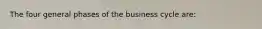 The four general phases of the business cycle are: