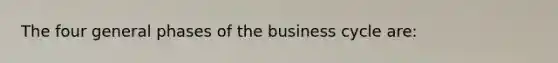 The four general phases of the business cycle are: