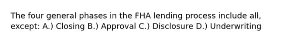 The four general phases in the FHA lending process include all, except: A.) Closing B.) Approval C.) Disclosure D.) Underwriting