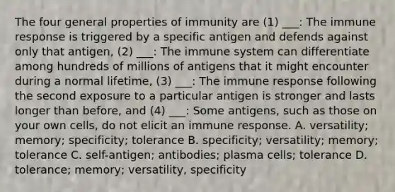 The four general properties of immunity are (1) ___: The immune response is triggered by a specific antigen and defends against only that antigen, (2) ___: The immune system can differentiate among hundreds of millions of antigens that it might encounter during a normal lifetime, (3) ___: The immune response following the second exposure to a particular antigen is stronger and lasts longer than before, and (4) ___: Some antigens, such as those on your own cells, do not elicit an immune response. A. versatility; memory; specificity; tolerance B. specificity; versatility; memory; tolerance C. self-antigen; antibodies; plasma cells; tolerance D. tolerance; memory; versatility, specificity