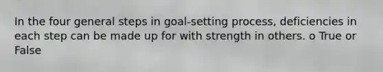 In the four general steps in goal-setting process, deficiencies in each step can be made up for with strength in others. o True or False