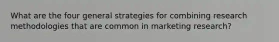 What are the four general strategies for combining research methodologies that are common in marketing research?