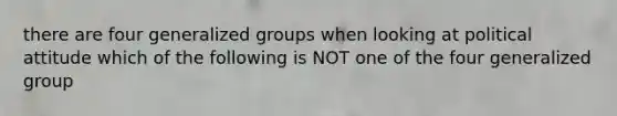 there are four generalized groups when looking at political attitude which of the following is NOT one of the four generalized group