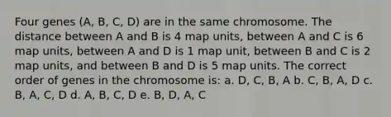 Four genes (A, B, C, D) are in the same chromosome. The distance between A and B is 4 map units, between A and C is 6 map units, between A and D is 1 map unit, between B and C is 2 map units, and between B and D is 5 map units. The correct order of genes in the chromosome is: a. D, C, B, A b. C, B, A, D c. B, A, C, D d. A, B, C, D e. B, D, A, C