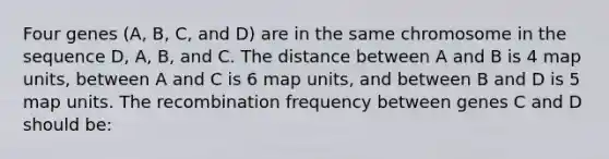 Four genes (A, B, C, and D) are in the same chromosome in the sequence D, A, B, and C. The distance between A and B is 4 map units, between A and C is 6 map units, and between B and D is 5 map units. The recombination frequency between genes C and D should be: