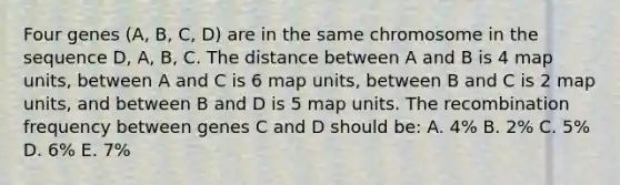 Four genes (A, B, C, D) are in the same chromosome in the sequence D, A, B, C. The distance between A and B is 4 map units, between A and C is 6 map units, between B and C is 2 map units, and between B and D is 5 map units. The recombination frequency between genes C and D should be: A. 4% B. 2% C. 5% D. 6% E. 7%