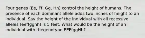 Four genes (Ee, Ff, Gg, Hh) control the height of humans. The presence of each dominant allele adds two inches of height to an individual. Say the height of the individual with all recessive alleles (eeffgghh) is 5 feet. What would be the height of an individual with thegenotype EEFfggHh?