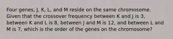 Four genes, J, K, L, and M reside on the same chromosome. Given that the crossover frequency between K and J is 3, between K and L is 8, between J and M is 12, and between L and M is 7, which is the order of the genes on the chromosome?