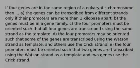 If four genes are in the same region of a eukaryotic chromosome, then ... a) the genes can be transcribed from different strands only if their promoters are more than 1 kilobase apart. b) the genes must be in a gene family. c) the four promoters must be oriented such that all four genes are transcribed using the same strand as the template. d) the four promoters may be oriented such that some of the genes are transcribed using the Watson strand as template, and others use the Crick strand. e) the four promoters must be oriented such that two genes are transcribed using the Watson strand as a template and two genes use the Crick strand.