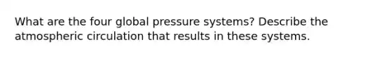 What are the four global pressure systems? Describe the atmospheric circulation that results in these systems.