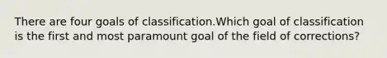 There are four goals of classification.Which goal of classification is the first and most paramount goal of the field of corrections?