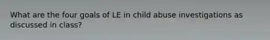 What are the four goals of LE in child abuse investigations as discussed in class?