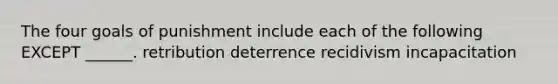 The four goals of punishment include each of the following EXCEPT ______. retribution deterrence recidivism incapacitation