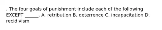 . The four goals of punishment include each of the following EXCEPT ______. A. retribution B. deterrence C. incapacitation D. recidivism