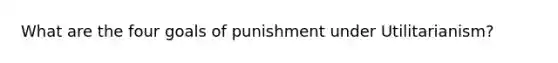 What are the four goals of punishment under Utilitarianism?