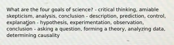 What are the four goals of science? - critical thinking, amiable skepticism, analysis, conclusion - description, prediction, control, explanation - hypothesis, experimentation, observation, conclusion - asking a question, forming a theory, analyzing data, determining causality