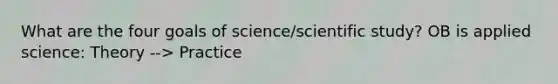 What are the four goals of science/scientific study? OB is applied science: Theory --> Practice