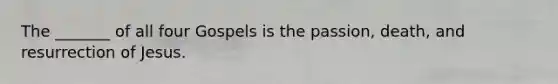 The _______ of all four Gospels is the passion, death, and resurrection of Jesus.