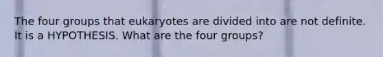 The four groups that eukaryotes are divided into are not definite. It is a HYPOTHESIS. What are the four groups?